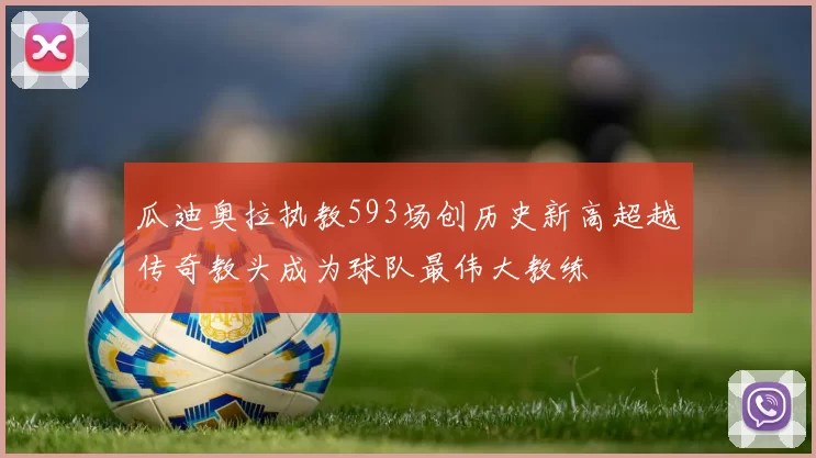 瓜迪奥拉执教593场创历史新高超越传奇教头成为球队最伟大教练