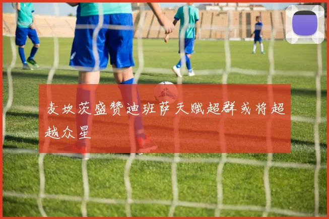 麦坎茨盛赞迪班萨天赋超群或将超越众星