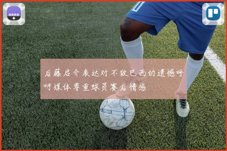 后藤启介表达对不敌巴西的遗憾呼吁媒体尊重球员赛后情感