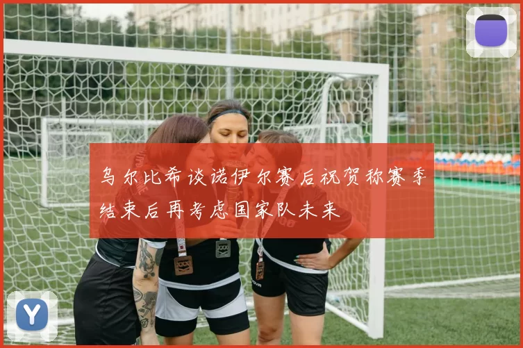 乌尔比希谈诺伊尔赛后祝贺称赛季结束后再考虑国家队未来