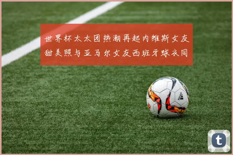 世界杯太太团热潮再起内维斯女友甜美照与亚马尔女友西班牙球衣同框秀