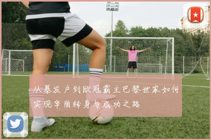 从暴发户到欧冠霸主巴黎世家如何实现华丽转身与成功之路