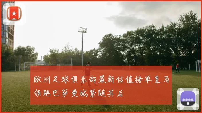 欧洲足球俱乐部最新估值榜单皇马领跑巴萨曼城紧随其后